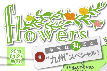 flowers,2011.04.27Wed,今日は丸ごと“九州”スペシャル！,九州エリアのみでの放送となります